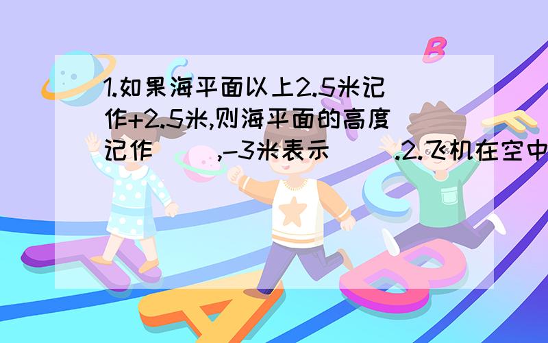 1.如果海平面以上2.5米记作+2.5米,则海平面的高度记作（ ）,-3米表示（ ）.2.飞机在空中升了-4千米,实际上飞机（ ）.