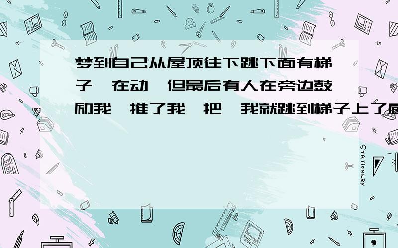 梦到自己从屋顶往下跳下面有梯子,在动,但最后有人在旁边鼓励我,推了我一把,我就跳到梯子上了感觉是有惊无险那种再补充一点，就是前一天晚上，就梦到自己胳膊长长毛，像头发似的，还