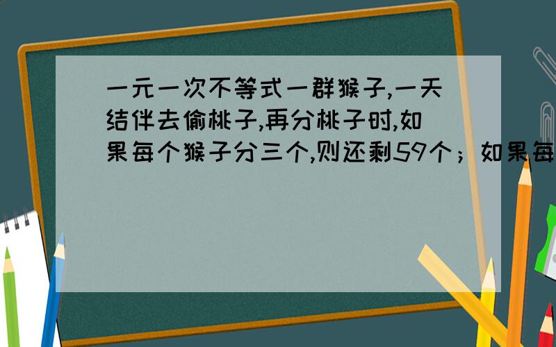 一元一次不等式一群猴子,一天结伴去偷桃子,再分桃子时,如果每个猴子分三个,则还剩59个；如果每个猴子分五个,就都能分到,但剩下一个猴子分得的桃子不够五个,问有几只猴子,多少桃子.解