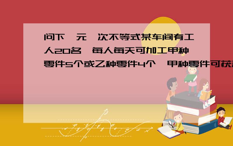 问下一元一次不等式某车间有工人20名,每人每天可加工甲种零件5个或乙种零件4个,甲种零件可获利16元,乙种可获利24元,若派x人加工甲种零件,请回答：（1）加工乙种零件的有几人（用含x的代