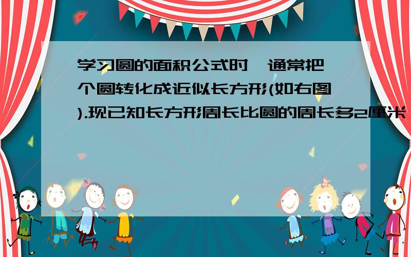 学习圆的面积公式时,通常把一个圆转化成近似长方形(如右图).现已知长方形周长比圆的周长多2厘米,原来这个圆的半径是()厘米,面积是()平方厘米