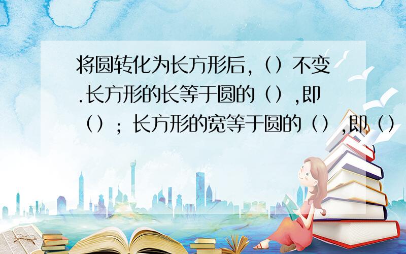 将圆转化为长方形后,（）不变.长方形的长等于圆的（）,即（）；长方形的宽等于圆的（）,即（）.因为长方形的面积=（）,所以圆的面积=（）,用字母公式表示为（）.