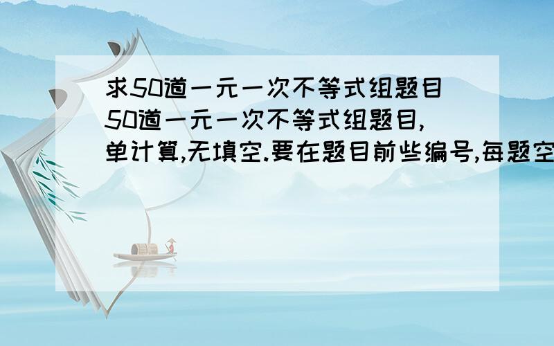 求50道一元一次不等式组题目50道一元一次不等式组题目,单计算,无填空.要在题目前些编号,每题空一行,好的话加悬赏分,谢谢那!