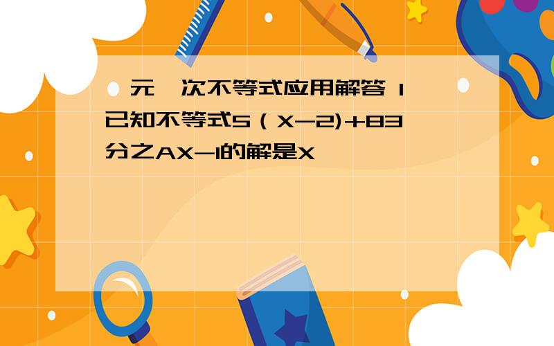 一元一次不等式应用解答 1 已知不等式5（X-2)+83分之AX-1的解是X