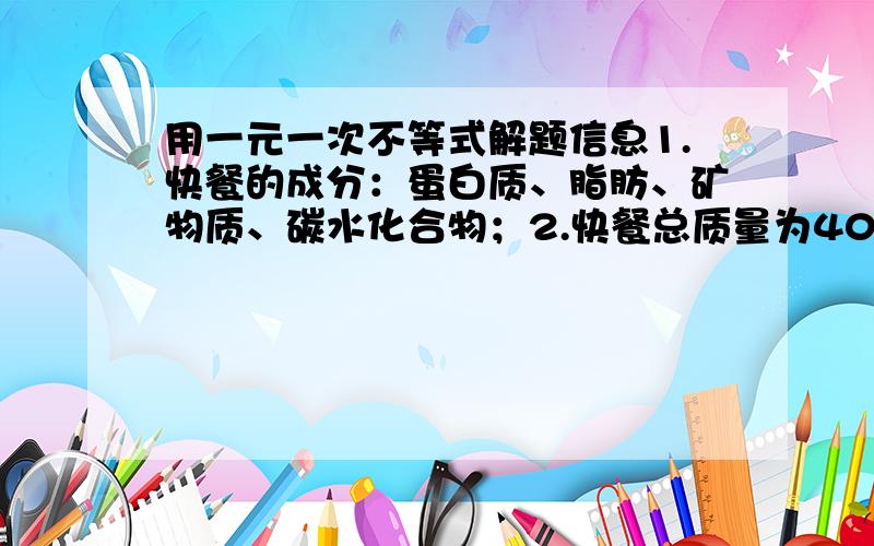 用一元一次不等式解题信息1.快餐的成分：蛋白质、脂肪、矿物质、碳水化合物；2.快餐总质量为400克；3.脂肪所占百分比为5%；4.所含蛋白质质量是矿物质质量的4倍问:(1)求这份快餐中所含脂