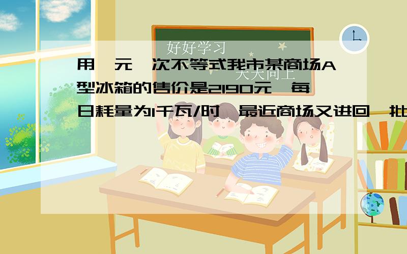 用一元一次不等式我市某商场A型冰箱的售价是2190元,每日耗量为1千瓦/时,最近商场又进回一批B型冰箱,其售价比A型冰箱高出10%,但每日耗电量却为0.55千瓦/时,为了减少库存,商场决定对A型冰箱