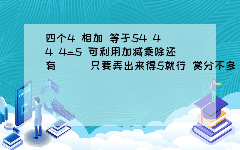 四个4 相加 等于54 4 4 4=5 可利用加减乘除还有( ) 只要弄出来得5就行 赏分不多