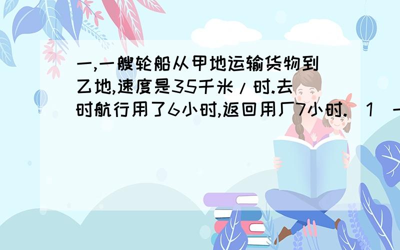 一,一艘轮船从甲地运输货物到乙地,速度是35千米/时.去时航行用了6小时,返回用厂7小时.(1)一,一艘轮船从甲地运输货物到乙地,速度是35千米/时.去时航行用了6小时,返回用厂7小时.(1):货轮从甲