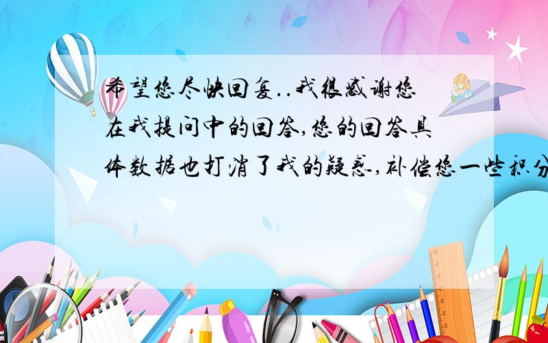 希望您尽快回复..我很感谢您在我提问中的回答,您的回答具体数据也打消了我的疑惑,补偿您一些积分,挺少,但希望您不要介意.