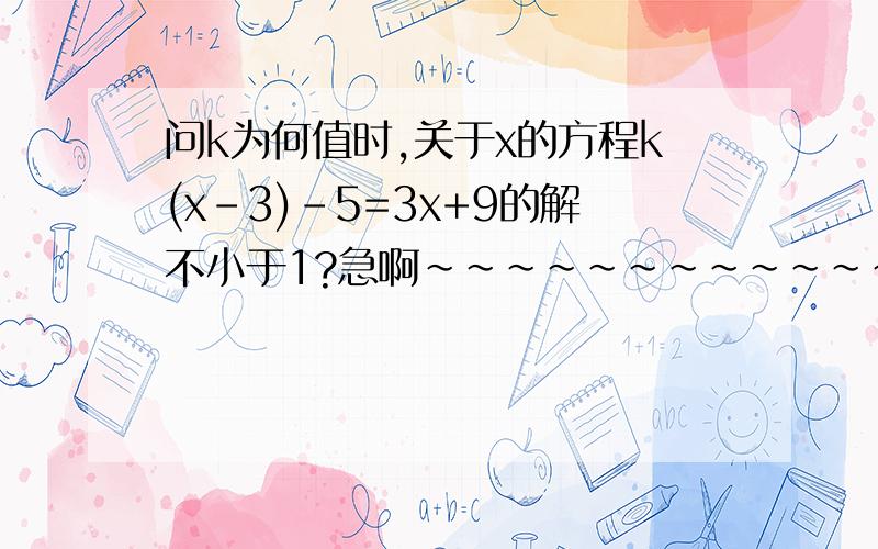 问k为何值时,关于x的方程k(x-3)-5=3x+9的解不小于1?急啊~~~~~~~~~~~~~~~~~~~~!