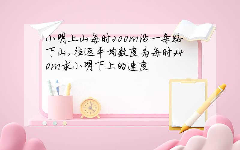 小明上山每时200m沿一条路下山,往返平均数度为每时240m求小明下上的速度