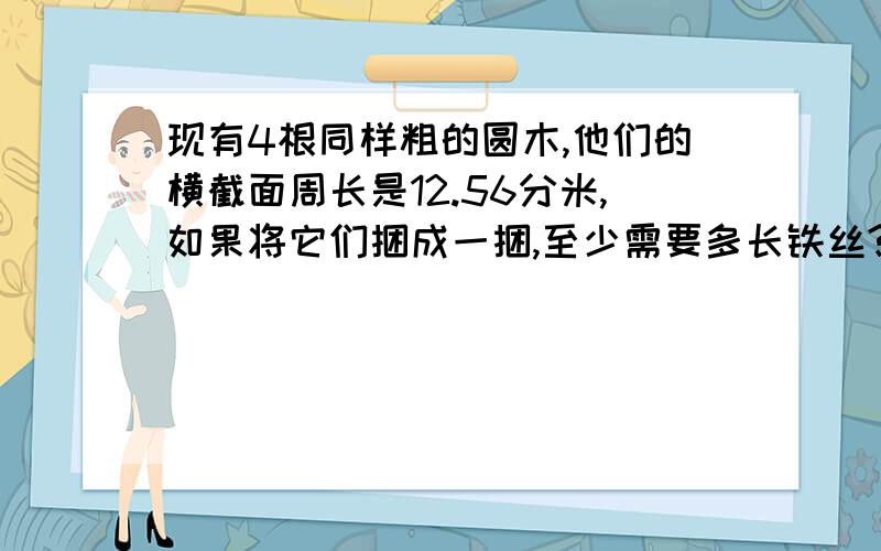 现有4根同样粗的圆木,他们的横截面周长是12.56分米,如果将它们捆成一捆,至少需要多长铁丝?