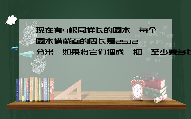 现在有4根同样长的圆木,每个圆木横截面的周长是25.12分米,如果将它们捆成一捆,至少要多长铁丝?一楼的对了 二楼对不起了