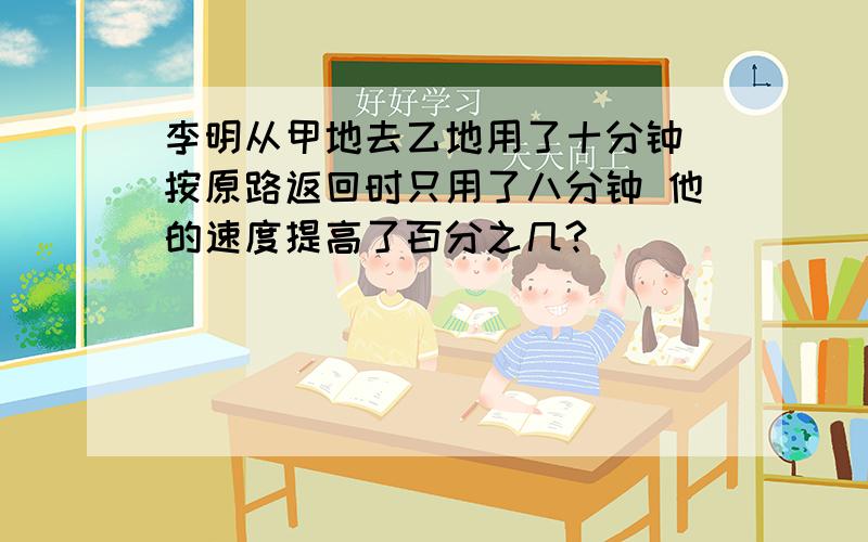 李明从甲地去乙地用了十分钟 按原路返回时只用了八分钟 他的速度提高了百分之几?