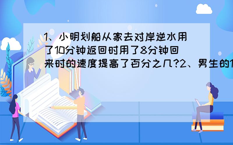 1、小明划船从家去对岸逆水用了10分钟返回时用了8分钟回来时的速度提高了百分之几?2、男生的1/5和女生的1/3相等,男生比女生多百分之几?女生比男生少百分之几?八点半之前要!真是急死人了