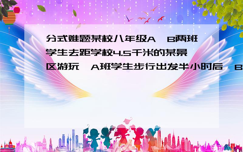 分式难题某校八年级A、B两班学生去距学校4.5千米的某景区游玩,A班学生步行出发半小时后,B班学生骑自行车开始出发,结果两班学生同时到达石湖公园,如果骑自行车的速度是步行速度的3倍,求