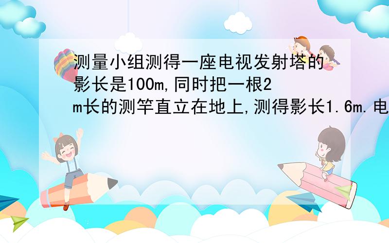 测量小组测得一座电视发射塔的影长是100m,同时把一根2m长的测竿直立在地上,测得影长1.6m.电视发射塔多少