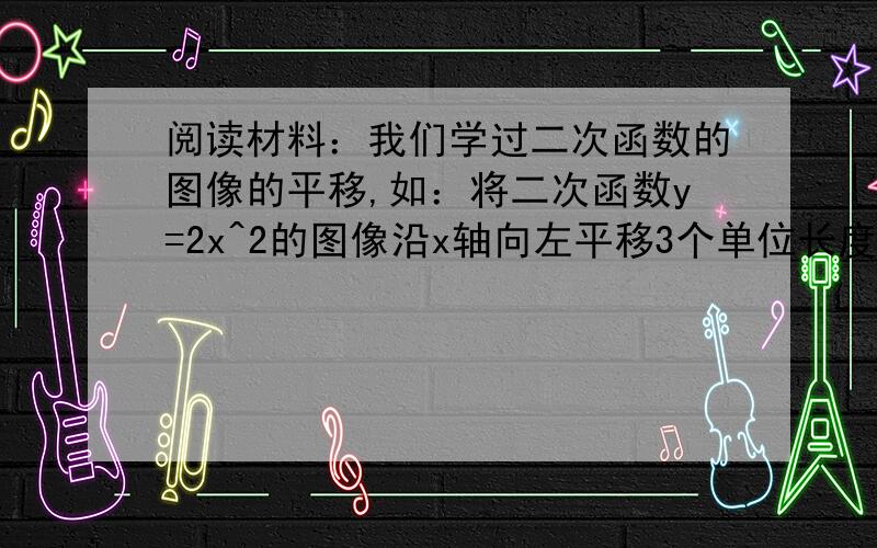 阅读材料：我们学过二次函数的图像的平移,如：将二次函数y=2x^2的图像沿x轴向左平移3个单位长度得到函数y=2(x+3)^2的图像,再沿y轴向下平移1个单位长度,得到函数y=2(x+3)^2-1的图像.  类似的,将