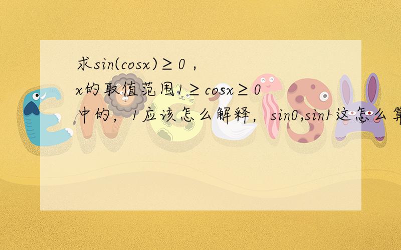 求sin(cosx)≥0 ,x的取值范围1≥cosx≥0中的，1应该怎么解释，sin0,sin1这怎么算哪