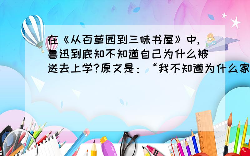 在《从百草园到三味书屋》中,鲁迅到底知不知道自己为什么被送去上学?原文是：“我不知道为什么家里的人要将我送进书塾里去了,而且还是全城中称为最严厉的书塾.也许是因为拔何首乌毁