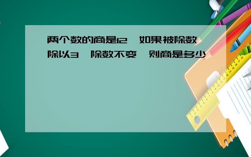 两个数的商是12,如果被除数除以3,除数不变,则商是多少