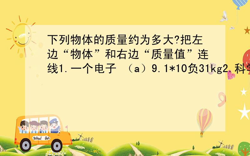 下列物体的质量约为多大?把左边“物体”和右边“质量值”连线1.一个电子 （a）9.1*10负31kg2.科学教科书 （b）50到70kg3.1ml纯水 （c）2.0*（10*30）kg4.（d）1*10负3kg5.一条蓝鲸鱼 （e）6.0*（10*24）k