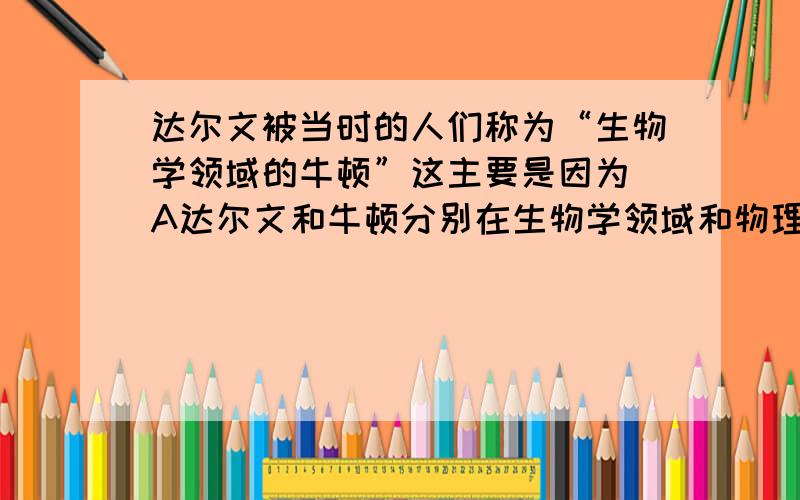 达尔文被当时的人们称为“生物学领域的牛顿”这主要是因为 A达尔文和牛顿分别在生物学领域和物理学领域取了重大成就B达尔文和牛顿对科学发展的贡献是巨大的C达尔文和牛顿的学说都否