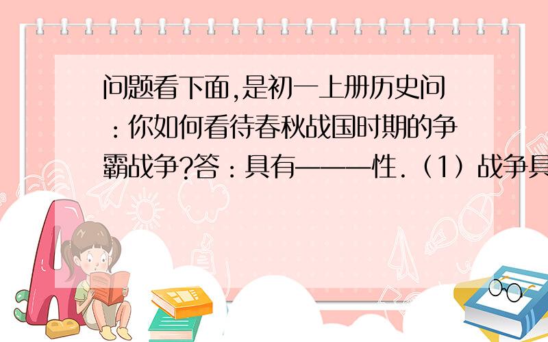 问题看下面,是初一上册历史问：你如何看待春秋战国时期的争霸战争?答：具有———性.（1）战争具有巨大的————,破坏了生产,使人们流离失所.（2）各诸侯国为了争霸,争相改革,客观上