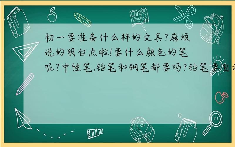 初一要准备什么样的文具?麻烦说的明白点啦!要什么颜色的笔呢?中性笔,铅笔和钢笔都要吗?铅笔要自动铅笔还是普通铅笔?笔袋要小一点的,还是比较大的?要那种一个格子的,还是多层格子的?本