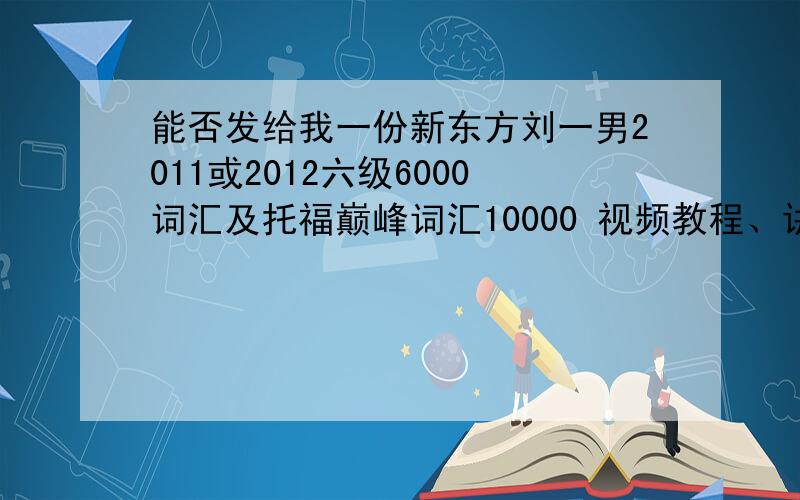 能否发给我一份新东方刘一男2011或2012六级6000词汇及托福巅峰词汇10000 视频教程、讲义