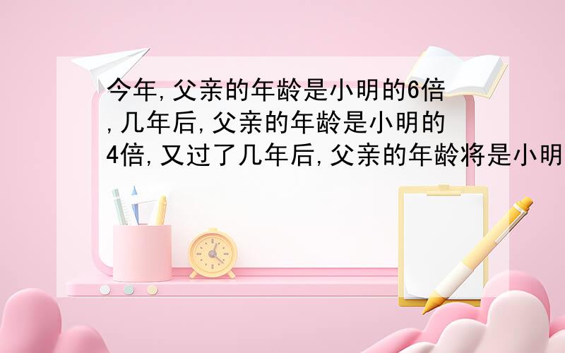 今年,父亲的年龄是小明的6倍,几年后,父亲的年龄是小明的4倍,又过了几年后,父亲的年龄将是小明的3倍,问今年父亲是几岁?