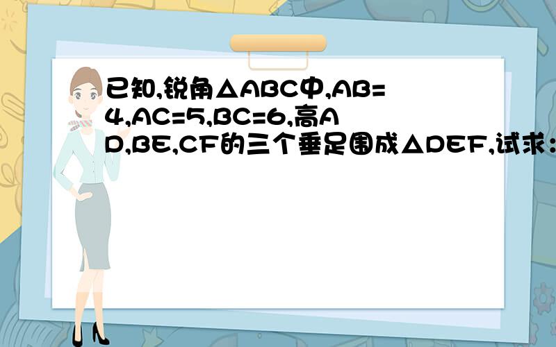 已知,锐角△ABC中,AB=4,AC=5,BC=6,高AD,BE,CF的三个垂足围成△DEF,试求：S△DEF:S△ABC的值?（S△DEF是三角形DEF的面积）