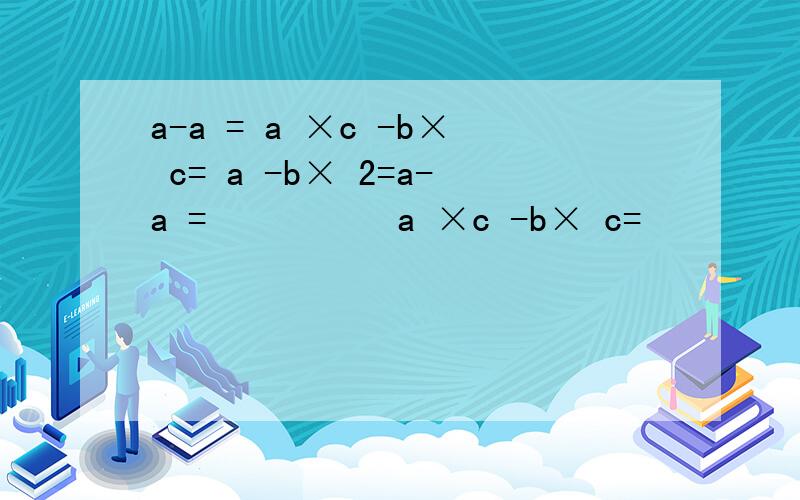 a-a = a ×c -b× c= a -b× 2=a-a =          a ×c -b× c=         a -b× 2=           这是五年级的方程问题先答先给悬赏