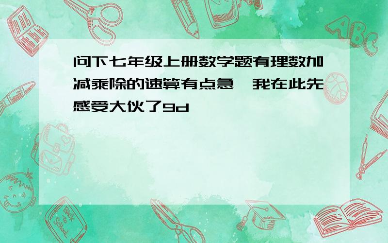 问下七年级上册数学题有理数加减乘除的速算有点急,我在此先感受大伙了9d