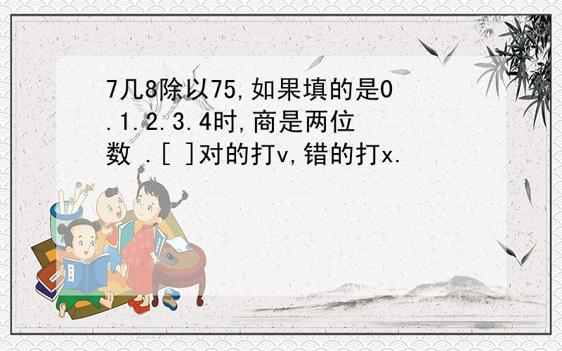 7几8除以75,如果填的是0.1.2.3.4时,商是两位数 .[ ]对的打v,错的打x.