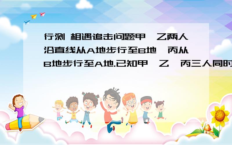 行测 相遇追击问题甲、乙两人沿直线从A地步行至B地,丙从B地步行至A地.已知甲、乙、丙三人同时出发,甲和丙相遇后5分钟,乙与丙相遇.如果甲、乙、丙三人的速度分别为85米/分钟、75米/分钟