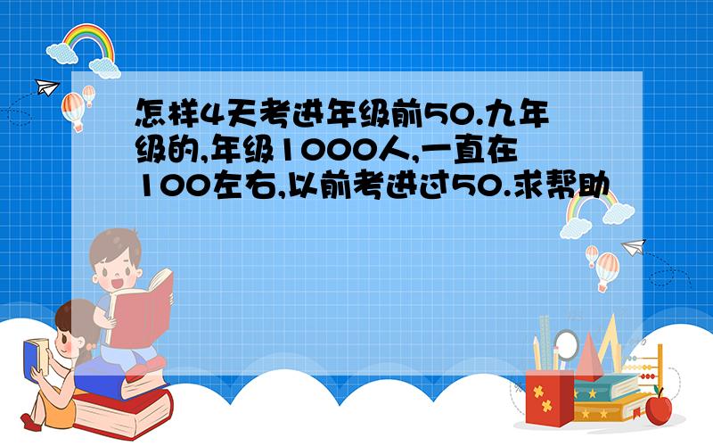 怎样4天考进年级前50.九年级的,年级1000人,一直在100左右,以前考进过50.求帮助