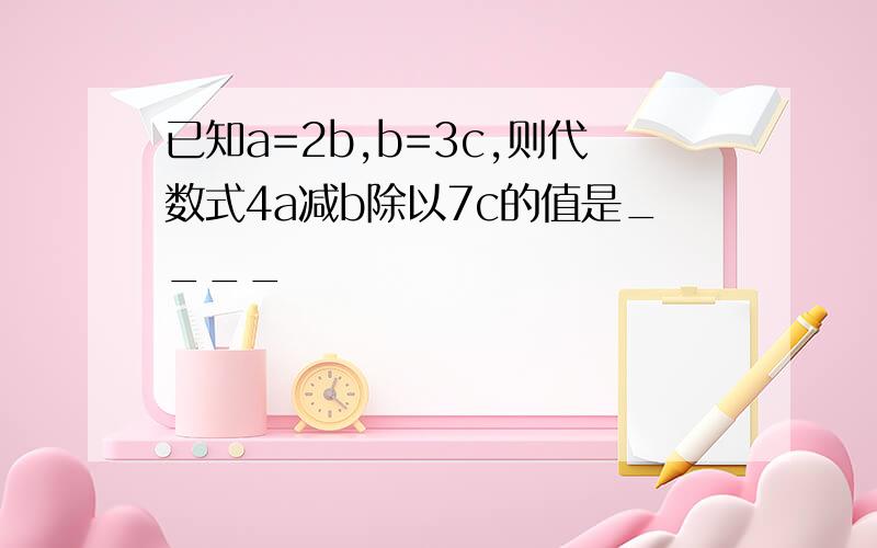 已知a=2b,b=3c,则代数式4a减b除以7c的值是____