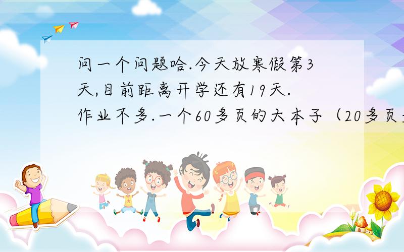 问一个问题哈.今天放寒假第3天,目前距离开学还有19天.作业不多.一个60多页的大本子（20多页是副科,）不用做）40个成语,5篇读后感.大本子做完了,问一下各位同胞,剩下的作业是今天做完,还