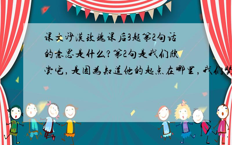 课文沙漠玫瑰课后3题第2句话的意思是什么?第2句是我们欣赏它，是因为知道他的起点在哪里，我们赞美他，是因为他蕴藏着绿色的生命！