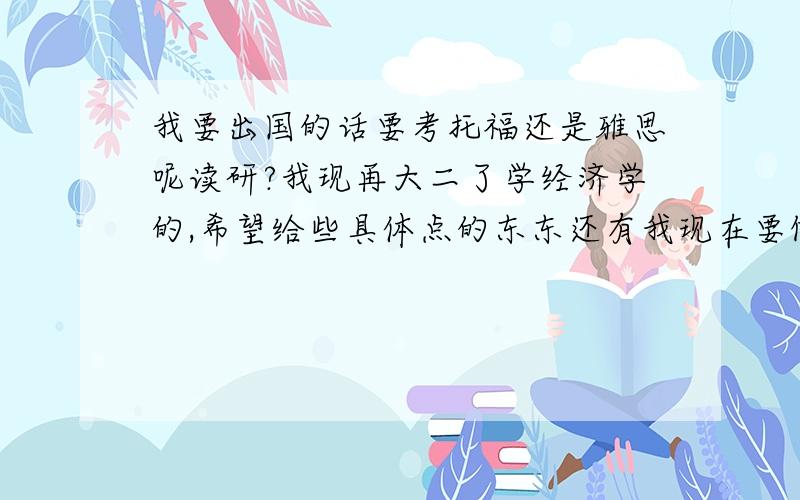 我要出国的话要考托福还是雅思呢读研?我现再大二了学经济学的,希望给些具体点的东东还有我现在要做那些准备再这先谢过拉我过去之后想学管理之类的,跟经济起码有些联系不会太困难