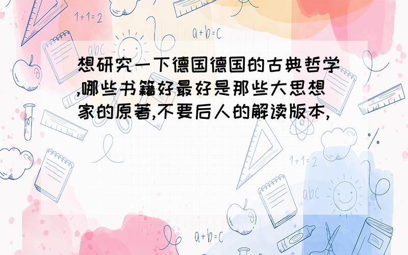 想研究一下德国德国的古典哲学,哪些书籍好最好是那些大思想家的原著,不要后人的解读版本,