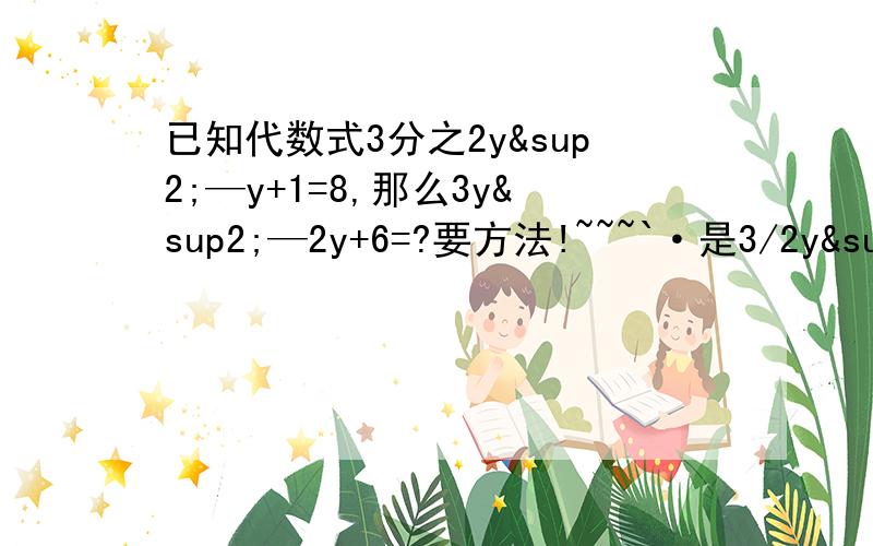 已知代数式3分之2y²—y+1=8,那么3y²—2y+6=?要方法!~~~`·是3/2y²—y+1=8     那么3y²—2y+6=?