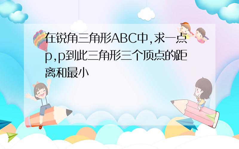 在锐角三角形ABC中,求一点p,p到此三角形三个顶点的距离和最小