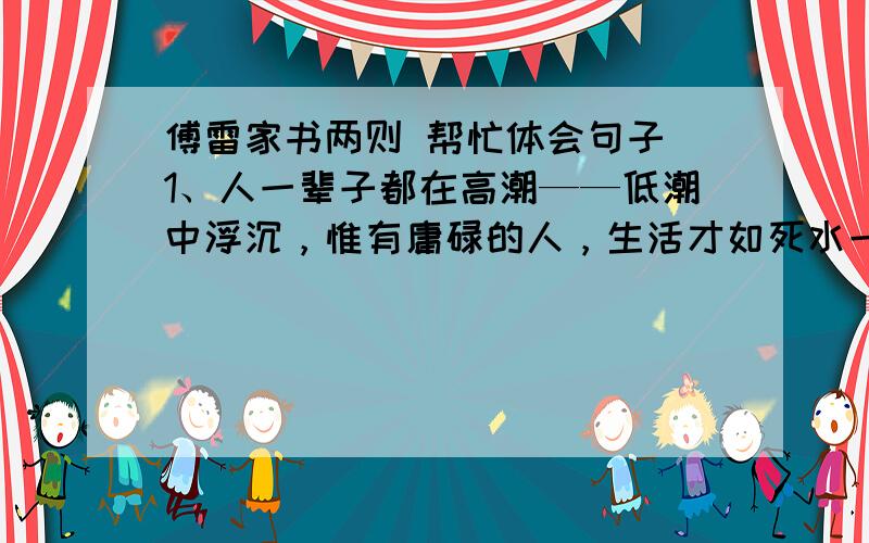 傅雷家书两则 帮忙体会句子 1、人一辈子都在高潮——低潮中浮沉，惟有庸碌的人，生活才如死水一般；或者要有极高的修养，方能廓然无累，真正的解脱。2、一个人惟有敢于正视现实，正