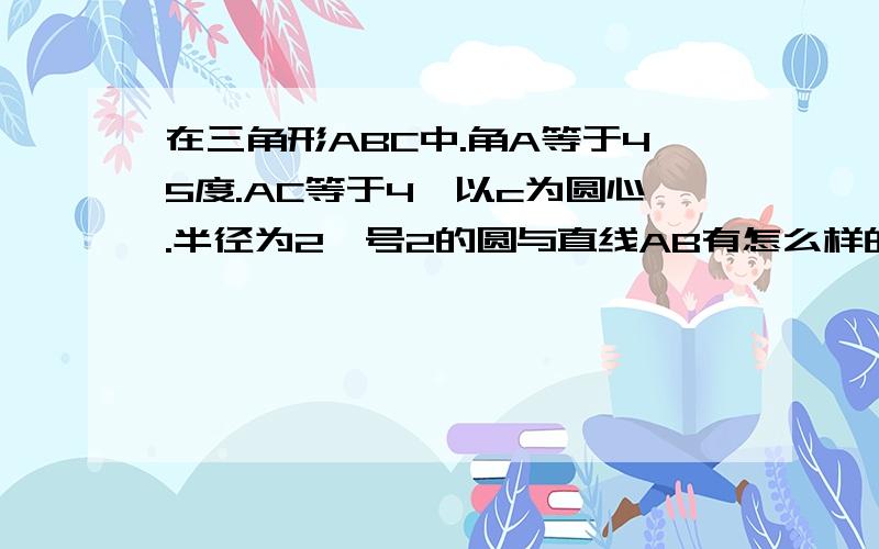 在三角形ABC中.角A等于45度.AC等于4,以c为圆心.半径为2庚号2的圆与直线AB有怎么样的关系