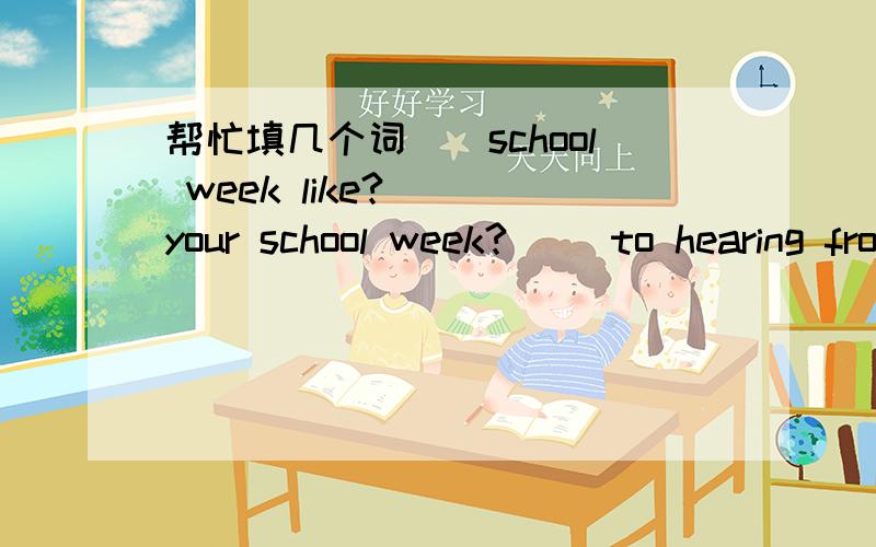 帮忙填几个词（）school week like?() your school week?() to hearing from you.() to hear from you.