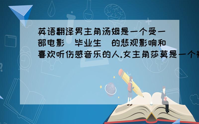 英语翻译男主角汤姆是一个受一部电影（毕业生）的悲观影响和喜欢听伤感音乐的人.女主角莎莫是一个被男人伤过的女人,不相信爱情.当他们相爱的100多天里,汤姆爆棚的想象力,让莎莫渐渐