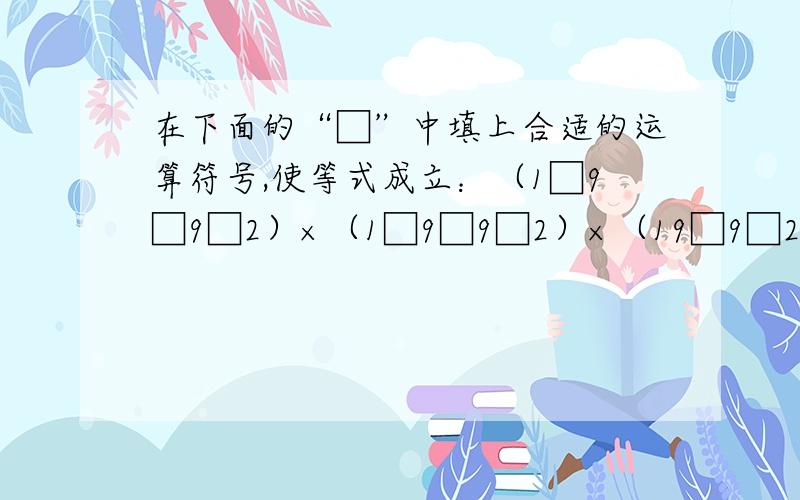 在下面的“□”中填上合适的运算符号,使等式成立：（1□9□9□2）×（1□9□9□2）×（19□9□2）=199