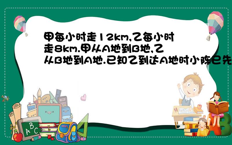 甲每小时走12km,乙每小时走8km.甲从A地到B地,乙从B地到A地.已知乙到达A地时小陈已先到B地5小时,求AB两地距离.